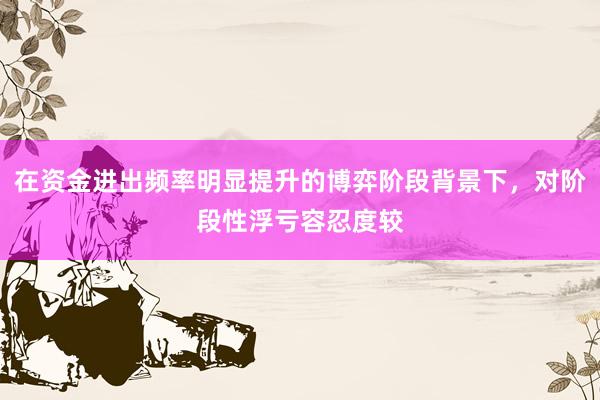 在资金进出频率明显提升的博弈阶段背景下，对阶段性浮亏容忍度较