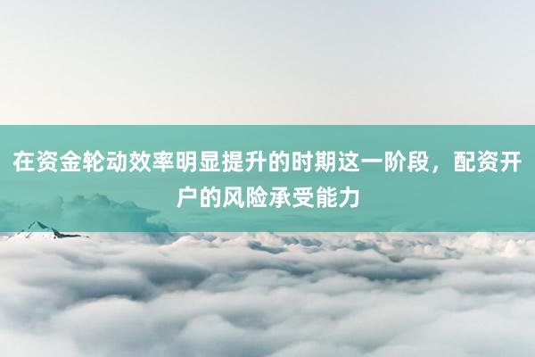 在资金轮动效率明显提升的时期这一阶段，配资开户的风险承受能力
