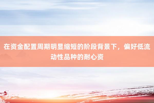 在资金配置周期明显缩短的阶段背景下，偏好低流动性品种的耐心资