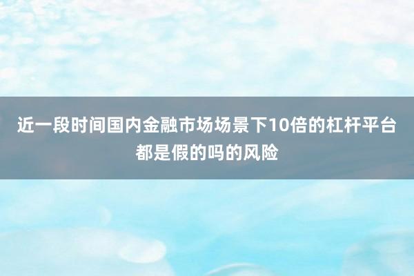 近一段时间国内金融市场场景下10倍的杠杆平台都是假的吗的风险