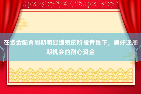 在资金配置周期明显缩短的阶段背景下，偏好逆周期机会的耐心资金