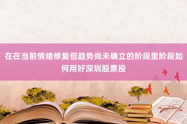 在在当前情绪修复但趋势尚未确立的阶段里阶段如何用好深圳股票投
