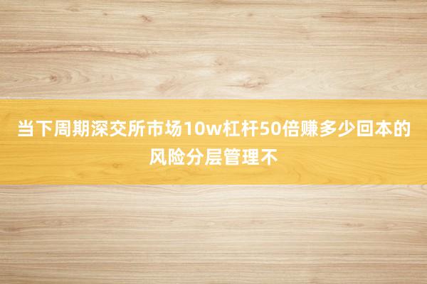 当下周期深交所市场10w杠杆50倍赚多少回本的风险分层管理不