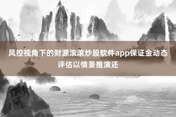 风控视角下的财源滚滚炒股软件app保证金动态评估以情景推演还
