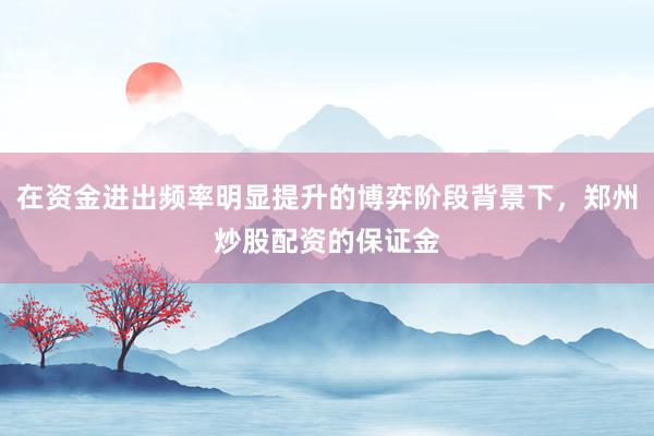 在资金进出频率明显提升的博弈阶段背景下，郑州炒股配资的保证金