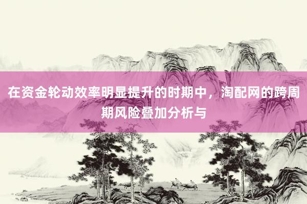在资金轮动效率明显提升的时期中，淘配网的跨周期风险叠加分析与