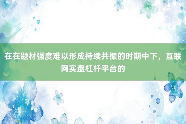 在在题材强度难以形成持续共振的时期中下，互联网实盘杠杆平台的
