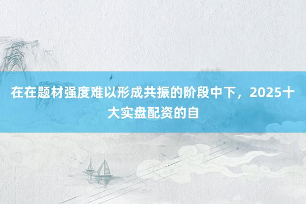 在在题材强度难以形成共振的阶段中下，2025十大实盘配资的自