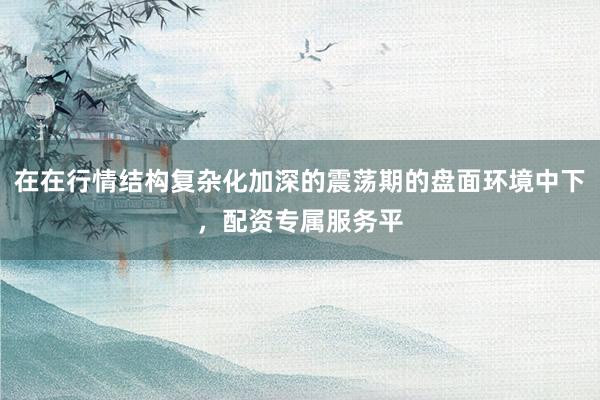 在在行情结构复杂化加深的震荡期的盘面环境中下，配资专属服务平