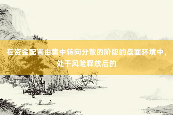 在资金配置由集中转向分散的阶段的盘面环境中，处于风险释放后的
