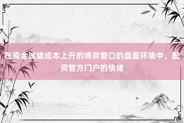 在资金试错成本上升的博弈窗口的盘面环境中，配资官方门户的情绪