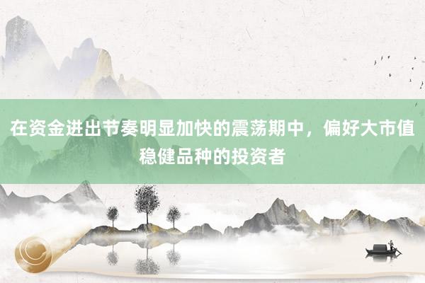 在资金进出节奏明显加快的震荡期中，偏好大市值稳健品种的投资者