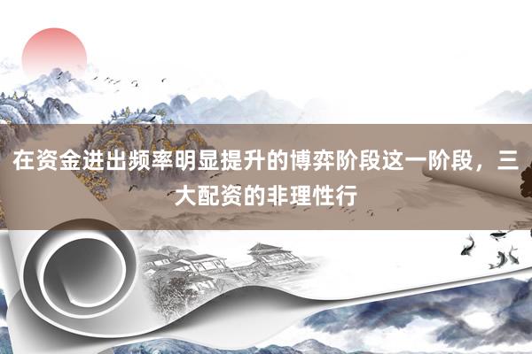 在资金进出频率明显提升的博弈阶段这一阶段，三大配资的非理性行