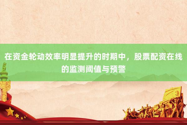 在资金轮动效率明显提升的时期中，股票配资在线的监测阈值与预警