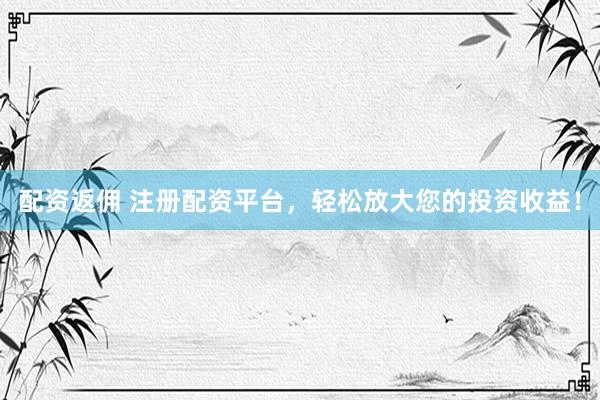 配资返佣 注册配资平台，轻松放大您的投资收益！